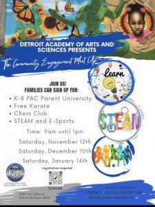 Flyer for DAAS Community Meet Up on three upcoming Saturdays from 9 am until 1 pm. Saturday November 12, Saturday December 10, and Saturday January 14. Families can sign up for K-8 PAC Parent University, Free Karate, Chess Club, and STEAM and E-Sports. Registration is required. (https://forms.gle/HMK4mD7zXvkPkhjk9) Detroit Academy of Arts and Sciences 2985 E. Jefferson Ave Detroit MI 48207 For more information, call 313-259-1744 extension 1100