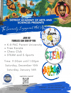 Flyer for DAAS Community Meet Up on two upcoming Saturdays from 9 am until 1 pm. Saturday December 10 and Saturday January 14. Families can sign up for K-8 PAC Parent University, Free Karate, Chess Club, and STEAM and E-Sports. Registration is required. (https://forms.gle/HMK4mD7zXvkPkhjk9) Detroit Academy of Arts and Sciences 2985 E. Jefferson Ave Detroit MI 48207 For more information, call 313-259-1744 extension 1100